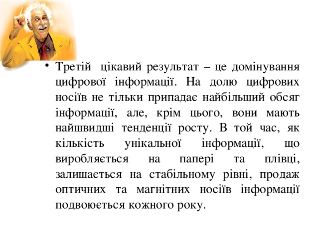 Третій цікавий результат – це домінування цифрової інформації. На долю цифрових носіїв не тільки припадає найбільший обсяг інформації, але, крім цього, вони мають найшвидші тенденції росту. В той час, як кількість унікальної інформації, що виробляється на папері та плівці, залишається на стабільному рівні, продаж оптичних та магнітних носіїв інформації подвоюється кожного року.