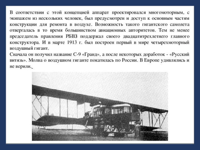 В соответствии с этой концепцией аппарат проектировался многомоторным, с экипажем из нескольких человек, был предусмотрен и доступ к основным частям конструкции для ремонта в воздухе. Возможность такого гигантского самолета отвергалась в то время большинством авиационных авторитетов. Тем не менее председатель правления РБВЗ поддержал своего двадцатитрехлетнего главного конструктора. И в марте 1913 г. был построен первый в мире четырехмоторный воздушный гигант. Сначала он получил название С-9 «Гранд», а после некоторых доработок - «Русский витязь». Молва о воздушном гиганте покатилась по России. В Европе удивлялись и не верили.  