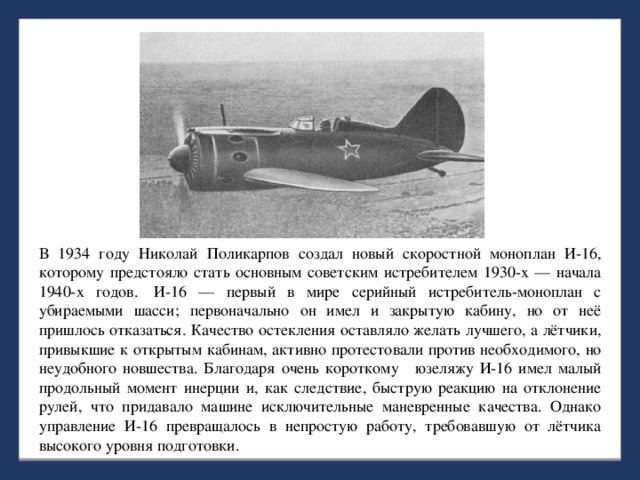 В 1934 году Николай Поликарпов создал новый скоростной моноплан И-16, которому предстояло стать основным советским истребителем 1930-х — начала 1940-х годов.  И-16 — первый в мире серийный истребитель-моноплан с убираемыми шасси; первоначально он имел и закрытую кабину, но от неё пришлось отказаться. Качество остекления оставляло желать лучшего, а лётчики, привыкшие к открытым кабинам, активно протестовали против необходимого, но неудобного новшества. Благодаря очень короткому  юзеляжу И-16 имел малый продольный момент инерции и, как следствие, быструю реакцию на отклонение рулей, что придавало машине исключительные маневренные качества. Однако управление И-16 превращалось в непростую работу, требовавшую от лётчика высокого уровня подготовки.  