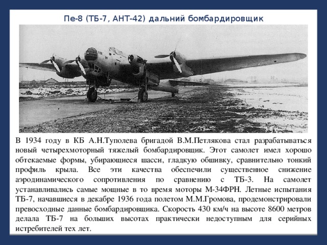 Пе-8 (ТБ-7, АНТ-42) дальний бомбардировщик В 1934 году в КБ А.Н.Туполева бригадой В.М.Петлякова стал разрабатываться новый четырехмоторный тяжелый бомбардировщик. Этот самолет имел хорошо обтекаемые формы, убирающиеся шасси, гладкую обшивку, сравнительно тонкий профиль крыла. Все эти качества обеспечили существенное снижение аэродинамического сопротивления по сравнению с ТБ-3. На самолет устанавливались самые мощные в то время моторы М-34ФРН. Летные испытания ТБ-7, начавшиеся в декабре 1936 года полетом М.М.Громова, продемонстрировали превосходные данные бомбардировщика. Скорость 430 км/ч на высоте 8600 метров делала ТБ-7 на больших высотах практически недоступным для серийных истребителей тех лет. 