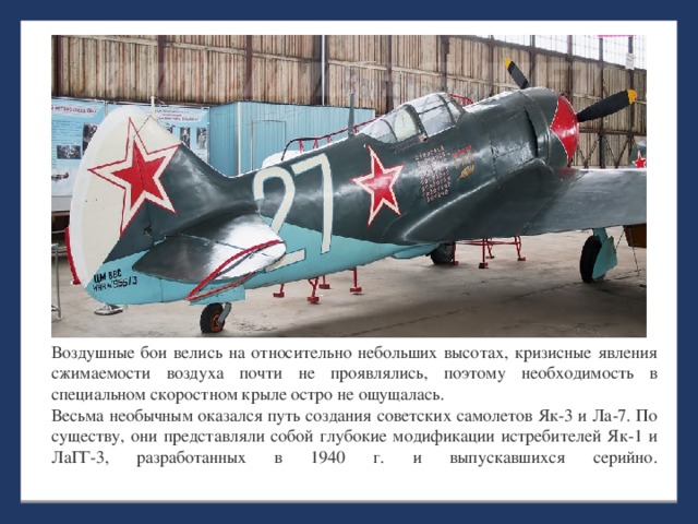 Воздушные бои велись на относительно небольших высотах, кризисные явления сжимаемости воздуха почти не проявлялись, поэтому необходимость в специальном скоростном крыле остро не ощущалась.  Весьма необычным оказался путь создания советских самолетов Як-3 и Ла-7. По существу, они представляли собой глубокие модификации истребителей Як-1 и ЛаГГ-3, разработанных в 1940 г. и выпускавшихся серийно.