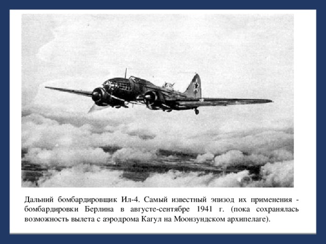 Дальний бомбардировщик Ил-4. Самый известный эпизод их применения - бомбардировки Берлина в августе-сентябре 1941 г. (пока сохранялась возможность вылета с аэродрома Кагул на Моонзундском архипелаге).