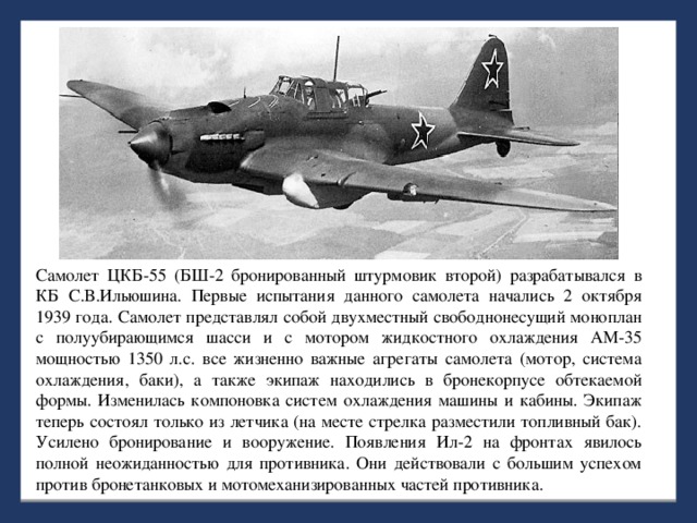 Самолет ЦКБ-55 (БШ-2 бронированный штурмовик второй) разрабатывался в КБ С.В.Ильюшина. Первые испытания данного самолета начались 2 октября 1939 года. Самолет представлял собой двухместный свободнонесущий моноплан с полуубирающимся шасси и с мотором жидкостного охлаждения АМ-35 мощностью 1350 л.с. все жизненно важные агрегаты самолета (мотор, система охлаждения, баки), а также экипаж находились в бронекорпусе обтекаемой формы. Изменилась компоновка систем охлаждения машины и кабины. Экипаж теперь состоял только из летчика (на месте стрелка разместили топливный бак). Усилено бронирование и вооружение. Появления Ил-2 на фронтах явилось полной неожиданностью для противника. Они действовали с большим успехом против бронетанковых и мотомеханизированных частей противника.