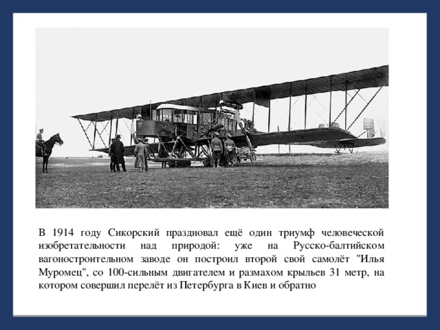 В 1914 году Сикорский праздновал ещё один триумф человеческой изобретательности над природой: уже на Русско-балтийском вагоностроительном заводе он построил второй свой самолёт 