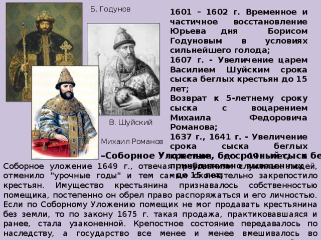 Б. Годунов 1601 – 1602 г. Временное и частичное восстановление Юрьева дня Борисом Годуновым в условиях сильнейшего голода; 1607 г. - Увеличение царем Василием Шуйским срока сыска беглых крестьян до 15 лет; Возврат к 5-летнему сроку сыска с воцарением Михаила Федоровича Романова; 1637 г., 1641 г. - Увеличение срока сыска беглых крестьян до 10 лет, а принудительно вывезенных - до 15 лет; В. Шуйский Михаил Романов 1649 г. –Соборное Уложение, бессрочный сыск беглых Соборное уложение 1649 г., отвечая требованиям служилых людей, отменило 