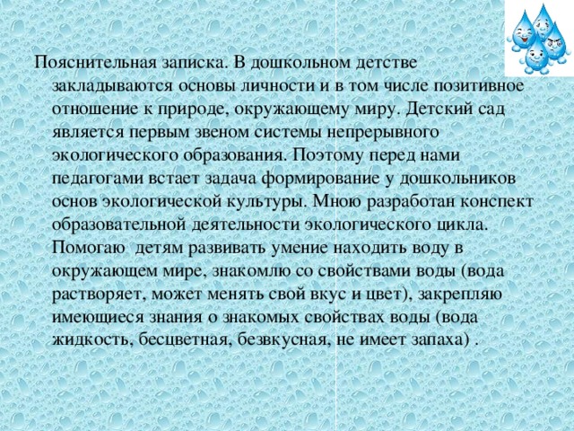 Пояснительная записка. В дошкольном детстве закладываются основы личности и в том числе позитивное отношение к природе, окружающему миру. Детский сад является первым звеном системы непрерывного экологического образования. Поэтому перед нами педагогами встает задача формирование у дошкольников основ экологической культуры. Мною разработан конспект образовательной деятельности экологического цикла. Помогаю детям развивать умение находить воду в окружающем мире, знакомлю со свойствами воды (вода растворяет, может менять свой вкус и цвет), закрепляю имеющиеся знания о знакомых свойствах воды (вода жидкость, бесцветная, безвкусная, не имеет запаха) .