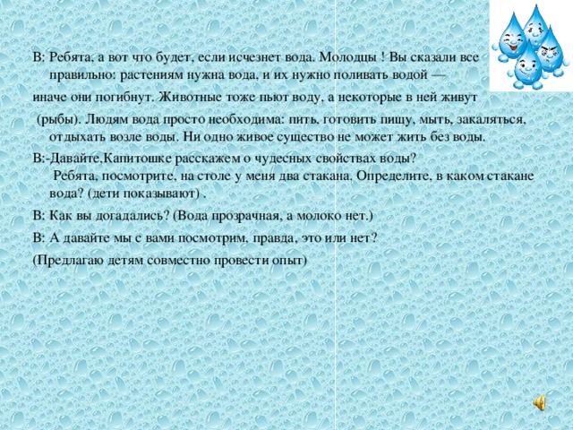 В: Ребята, а вот что будет, если исчезнет вода. Молодцы ! Вы сказали все правильно: растениям нужна вода, и их нужно поливать водой — иначе они погибнут. Животные тоже пьют воду, а некоторые в ней живут  (рыбы). Людям вода просто необходима: пить, готовить пищу, мыть, закаляться, отдыхать возле воды. Ни одно живое существо не может жить без воды. В:-Давайте,Капитошке расскажем о чудесных свойствах воды?  Ребята, посмотрите, на столе у меня два стакана. Определите, в каком стакане вода? (дети показывают) . В: Как вы догадались? (Вода прозрачная, а молоко нет.) В: А давайте мы с вами посмотрим, правда, это или нет? (Предлагаю детям совместно провести опыт)