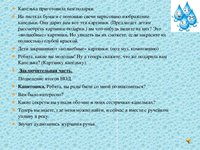 Капелька приготовила вам подарки. На листках бумаги с помощью свечи нарисовано изображение капельки. Она дарит вам вот эти картинки. (Предлагает детям рассмотреть картинки-подарки.) вы что-нибудь видите на них? Это «волшебные» картинки. Но увидеть вы их сможете, если закрасите их полностью голубой краской. Дети закрашивают «волшебные» картинки. (под муз. композицию) Ребята, какие вы молодцы! Ну а теперь скажите, что же подарила вам Капелька? (Картинку капельку).  Заключительная часть.