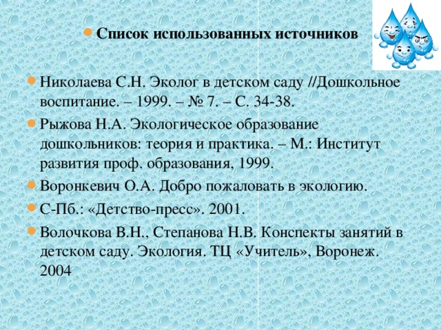 Список использованных источников  Николаева С.Н. Эколог в детском саду //Дошкольное воспитание. – 1999. – № 7. – С. 34-38. Рыжова Н.А. Экологическое образование дошкольников: теория и практика. – М.: Институт развития проф. образования, 1999. Воронкевич О.А. Добро пожаловать в экологию. С-Пб.: «Детство-пресс». 2001. Волочкова В.Н., Степанова Н.В. Конспекты занятий в детском саду. Экология. ТЦ «Учитель», Воронеж. 2004