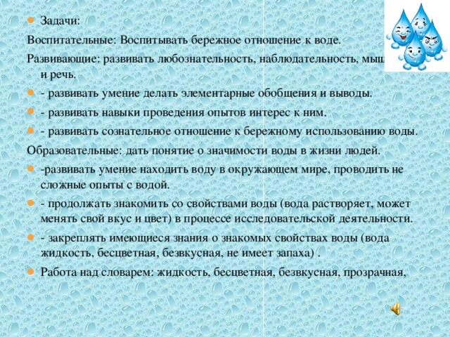 Задачи: Воспитательные: Воспитывать бережное отношение к воде. Развивающие: развивать любознательность, наблюдательность, мышление и речь. - развивать умение делать элементарные обобщения и выводы. - развивать навыки проведения опытов интерес к ним. - развивать сознательное отношение к бережному использованию воды. Образовательные: дать понятие о значимости воды в жизни людей. -развивать умение находить воду в окружающем мире, проводить не сложные опыты с водой. - продолжать знакомить со свойствами воды (вода растворяет, может менять свой вкус и цвет) в процессе исследовательской деятельности. - закреплять имеющиеся знания о знакомых свойствах воды (вода жидкость, бесцветная, безвкусная, не имеет запаха) . Работа над словарем: жидкость, бесцветная, безвкусная, прозрачная,