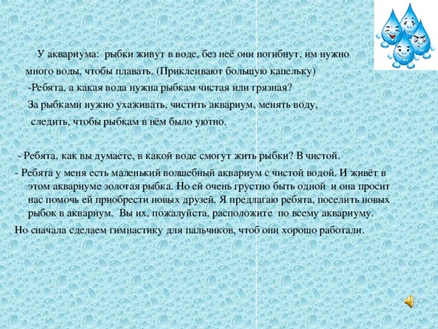 У аквариума:  рыбки живут в воде, без неё они погибнут, им нужно  много воды, чтобы плавать. (Приклеивают большую капельку) -Ребята, а какая вода нужна рыбкам чистая или грязная? За рыбками нужно ухаживать, чистить аквариум, менять воду,  следить, чтобы рыбкам в нём было уютно.   - Ребята, как вы думаете, в какой воде смогут жить рыбки? В чистой. - Ребята у меня есть маленький волшебный аквариум с чистой водой. И живёт в этом аквариуме золотая рыбка. Но ей очень грустно быть одной  и она просит нас помочь ей приобрести новых друзей. Я предлагаю ребята, поселить новых рыбок в аквариум. Вы их, пожалуйста, расположите  по всему аквариуму. Но сначала сделаем гимнастику для пальчиков, чтоб они хорошо работали.