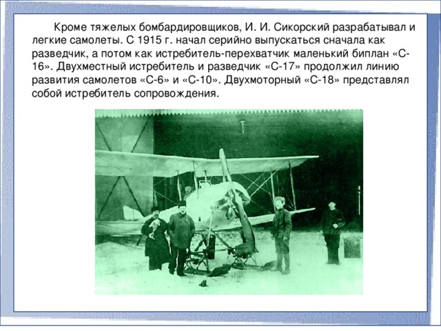 Кроме тяжелых бомбардировщиков, И. И. Сикорский разрабатывал и легкие самолеты. С 1915 г. начал серийно выпускаться сначала как разведчик, а потом как истребитель-перехватчик маленький биплан «С-16». Двухместный истребитель и разведчик «С-17» продолжил линию развития самолетов «С-6» и «С-10». Двухмоторный «С-18» представлял собой истребитель сопровождения.