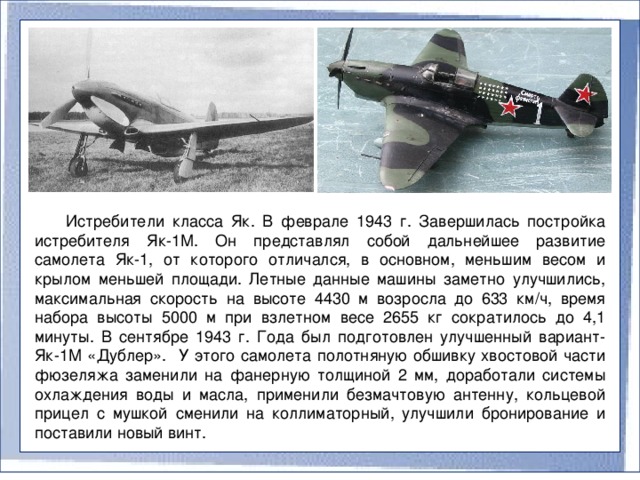 Истребители класса Як. В феврале 1943 г. Завершилась постройка истребителя Як-1М. Он представлял собой дальнейшее развитие самолета Як-1, от которого отличался, в основном, меньшим весом и крылом меньшей площади. Летные данные машины заметно улучшились, максимальная скорость на высоте 4430 м возросла до 633 км/ч, время набора высоты 5000 м при взлетном весе 2655 кг сократилось до 4,1 минуты. В сентябре 1943 г. Года был подготовлен улучшенный вариант- Як-1М «Дублер». У этого самолета полотняную обшивку хвостовой части фюзеляжа заменили на фанерную толщиной 2 мм, доработали системы охлаждения воды и масла, применили безмачтовую антенну, кольцевой прицел с мушкой сменили на коллиматорный, улучшили бронирование и поставили новый винт.