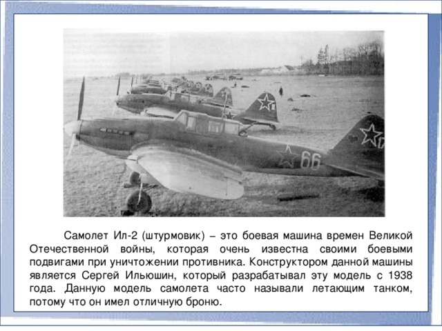 Самолет Ил-2 (штурмовик) − это боевая машина времен Великой Отечественной войны, которая очень известна своими боевыми подвигами при уничтожении противника. Конструктором данной машины является Сергей Ильюшин, который разрабатывал эту модель с 1938 года. Данную модель самолета часто называли летающим танком, потому что он имел отличную броню.