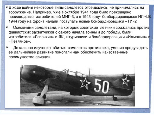 В ходе войны некоторые типы самолетов отсеивались, не принимались на вооружение. Например, уже в октябре 1941 года было прекращено производство истребителей МИГ-3, а в 1943 году- бомбардировщиков ИЛ-4.В 1944 году на фронт начали поступать новые бомбардировщики –ТУ -2  Основными самолетами, на которых советские летчики сражались против фашистских захватчиков с самого начала войны и до победы, были истребители «Лавочкин» и ЯК, штурмовики и бомбардировщики «Ильюшин» и «Петляков».  Детальное изучение сбитых самолетов противника, умение предугадать ее дальнейшее развитие помогали нам обеспечить качественные преимущества авиации.