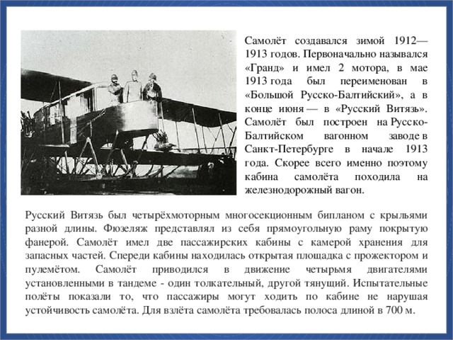 Самолёт создавался зимой 1912—1913 годов. Первоначально назывался «Гранд» и имел 2 мотора, в мае 1913 года был переименован в «Большой Русско-Балтийский», а в конце июня — в «Русский Витязь». Самолёт был построен на Русско-Балтийском вагонном заводе в Санкт-Петербурге в начале 1913 года. Скорее всего именно поэтому кабина самолёта походила на железнодорожный вагон. Русский Витязь был четырёхмоторным многосекционным бипланом с крыльями разной длины. Фюзеляж представлял из себя прямоугольную раму покрытую фанерой. Самолёт имел две пассажирских кабины с камерой хранения для запасных частей. Спереди кабины находилась открытая площадка с прожектором и пулемётом. Самолёт приводился в движение четырьмя двигателями установленными в тандеме - один толкательный, другой тянущий. Испытательные полёты показали то, что пассажиры могут ходить по кабине не нарушая устойчивость самолёта. Для взлёта самолёта требовалась полоса длиной в 700 м.