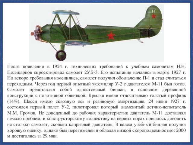 После появления в 1924 г. технических требований к учебным самолетам Н.Н. Поликарпов спроектировал самолет 2УБ-3. Его испытания начались в марте 1927 г. Но вскоре требования изменились, самолет получил обозначение П-1 и стал считаться переходным. Через год первый опытный экземпляр У-2 с двигателем М-11 был готов. Самолет представлял собой одностоечный биплан, в основном деревянной конструкции с полотняной обшивкой. Крылья имели относительно толстый профиль (14%). Шасси имело сквозную ось и резиновую амортизацию. 24 июня 1927 г. состоялся первый полет У-2, пилотировал который знаменитый летчик-испытатель М.М. Громов. Не доведенный до рабочих характеристик двигатель М-11 доставлял немало проблем, и конструкторскому коллективу на первых порах пришлось доводить не столько самолет, сколько капризный двигатель. В целом учебный биплан получил хорошую оценку, однако был перетяжелен и обладал низкой скороподъемностью: 2000 м достигались за 29 мин.