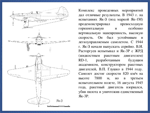 Комплекс проведенных мероприятий дал отличные результаты. В 1943 г. на испытаниях Як-З (под маркой Як-1М) продемонстрировал превосходную горизонтальную и особенно вертикальную маневренность, высокую скорость. Он был устойчивым и легкоуправляемым самолетом. С 1944 г. Як-З начали выпускать серийно. В.И. Расторгуев испытывал и Як-3Р с ЖРД (жидкостным ракетным двигателем) RD-1, разработанным будущим академиком, конструктором ракетных двигателей, В.П. Глушко в 1944 году. Самолет достиг скорости 820 км/ч на высоте 7800 м, но в третьем испытательном полете, 16 августа 1945 года, ракетный двигатель взорвался, убив пилота и уничтожив единственный Як-3Р.