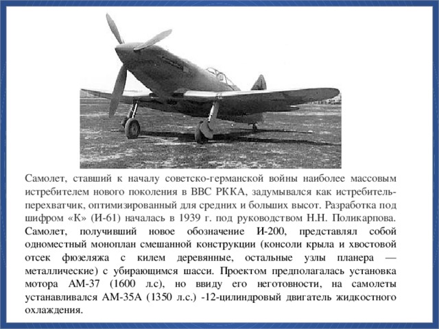 Самолет, ставший к началу советско-германской войны наиболее массовым истребителем нового поколения в ВВС РККА, задумывался как истребитель-перехватчик, оптимизированный для средних и больших высот. Разработка под шифром «К» (И-61) началась в 1939 г. под руководством Н.Н. Поликарпова. Самолет, получивший новое обозначение И-200, представлял собой одноместный моноплан смешанной конструкции (консоли крыла и хвостовой отсек фюзеляжа с килем деревянные, остальные узлы планера — металлические) с убирающимся шасси. Проектом предполагалась установка мотора АМ-37 (1600 л.с), но ввиду его неготовности, на самолеты устанавливался АМ-35А (1350 л.с.) -12-цилиндровый двигатель жидкостного охлаждения.