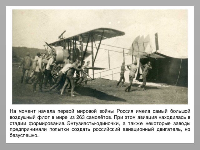 На момент начала первой мировой войны Россия имела самый большой воздушный флот в мире из 263 самолётов. При этом авиация находилась в стадии формирования. Энтузиасты-одиночки, а также некоторые заводы предпринимали попытки создать российский авиационный двигатель, но безуспешно.