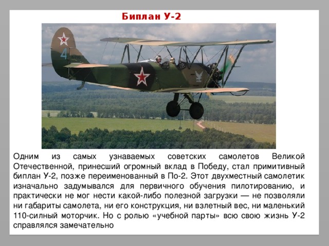 Биплан У-2 Одним из самых узнаваемых советских самолетов Великой Отечественной, принесший огромный вклад в Победу, стал примитивный биплан У-2, позже переименованный в По-2. Этот двухместный самолетик изначально задумывался для первичного обучения пилотированию, и практически не мог нести какой-либо полезной загрузки — не позволяли ни габариты самолета, ни его конструкция, ни взлетный вес, ни маленький 110-силный моторчик. Но с ролью «учебной парты» всю свою жизнь У-2 справлялся замечательно