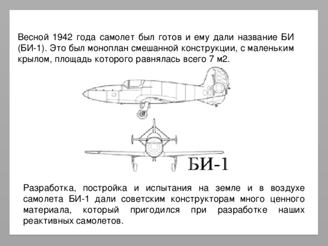 Весной 1942 года самолет был готов и ему дали название БИ (БИ-1). Это был моноплан смешанной конструкции, с маленьким крылом, площадь которого равнялась всего 7 м2. Разработка, постройка и испытания на земле и в воздухе самолета БИ-1 дали советским конструкторам много ценного материала, который пригодился при разработке наших реактивных самолетов.