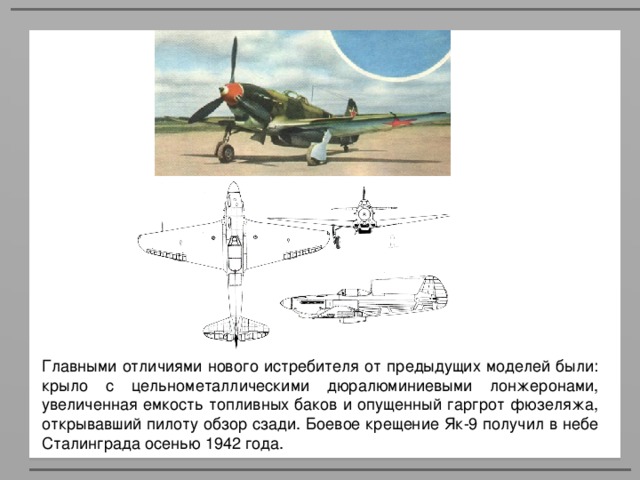 Главными отличиями нового истребителя от предыдущих моделей были: крыло с цельнометаллическими дюралюминиевыми лонжеронами, увеличенная емкость топливных баков и опущенный гаргрот фюзеляжа, открывавший пилоту обзор сзади. Боевое крещение Як-9 получил в небе Сталинграда осенью 1942 года.