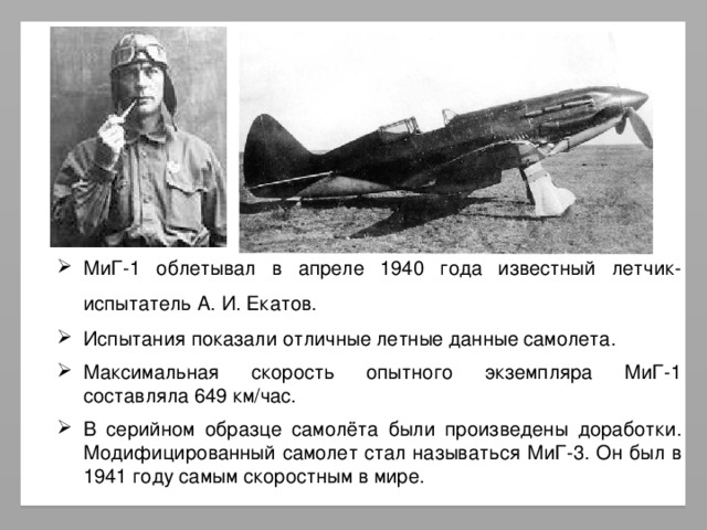 МиГ-1 облетывал в апреле 1940 года известный летчик-испытатель А. И. Екатов. Испытания показали отличные летные данные самолета. Максимальная скорость опытного экземпляра МиГ-1 составляла 649 км/час. В серийном образце самолёта были произведены доработки. Модифицированный самолет стал называться МиГ-3. Он был в 1941 году самым скоростным в мире.