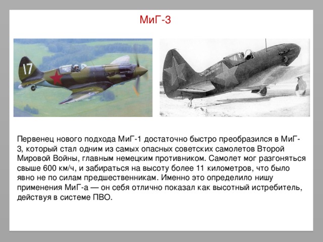 МиГ-3 Первенец нового подхода МиГ-1 достаточно быстро преобразился в МиГ-3, который стал одним из самых опасных советских самолетов Второй Мировой Войны, главным немецким противником. Самолет мог разгоняться свыше 600 км/ч, и забираться на высоту более 11 километров, что было явно не по силам предшественникам. Именно это определило нишу применения МиГ-a — он себя отлично показал как высотный истребитель, действуя в системе ПВО.