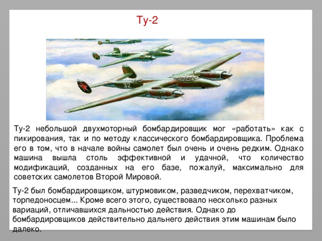Ту-2 Ту-2 небольшой двухмоторный бомбардировщик мог «работать» как с пикирования, так и по методу классического бомбардировщика. Проблема его в том, что в начале войны самолет был очень и очень редким. Однако машина вышла столь эффективной и удачной, что количество модификаций, созданных на его базе, пожалуй, максимально для советских самолетов Второй Мировой. Ту-2 был бомбардировщиком, штурмовиком, разведчиком, перехватчиком, торпедоносцем... Кроме всего этого, существовало несколько разных вариаций, отличавшихся дальностью действия. Однако до бомбардировщиков действительно дальнего действия этим машинам было далеко.