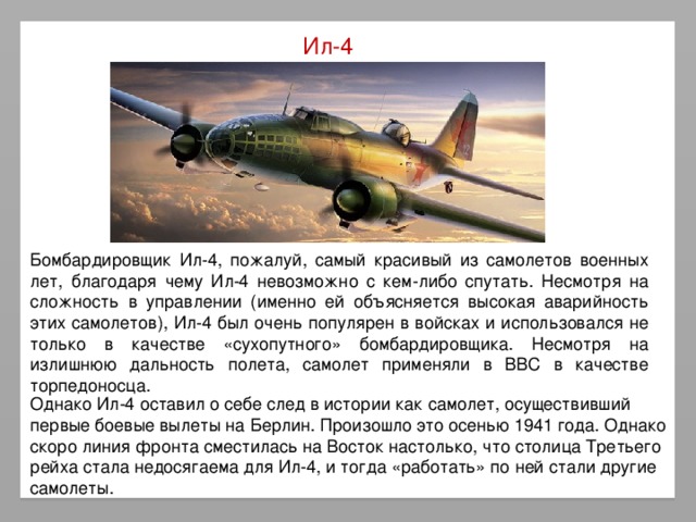 Ил-4 Бомбардировщик Ил-4, пожалуй, самый красивый из самолетов военных лет, благодаря чему Ил-4 невозможно с кем-либо спутать. Несмотря на сложность в управлении (именно ей объясняется высокая аварийность этих самолетов), Ил-4 был очень популярен в войсках и использовался не только в качестве «сухопутного» бомбардировщика. Несмотря на излишнюю дальность полета, самолет применяли в ВВС в качестве торпедоносца. Однако Ил-4 оставил о себе след в истории как самолет, осуществивший первые боевые вылеты на Берлин. Произошло это осенью 1941 года. Однако скоро линия фронта сместилась на Восток настолько, что столица Третьего рейха стала недосягаема для Ил-4, и тогда «работать» по ней стали другие самолеты.