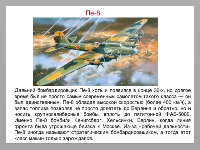 Пе-8 Дальний бомбардировщик Пе-8 хоть и появился в конце 30-х, но долгое время был не просто самым современным самолетом такого класса — он был единственным. Пе-8 обладал высокой скоростью (более 400 км/ч), а запас топлива позволял не просто долететь до Берлина и обратно, но и носить крупнокалиберные бомбы, вплоть до пятитонной ФАБ-5000. Именно Пе-8 бомбили Кенигсберг, Хельсинки, Берлин, когда линия фронта была угрожающе близка к Москве. Из-за «рабочей дальности» Пе-8 иногда называют стратегическим бомбардировщиком, а тогда этот класс машин только зарождался.