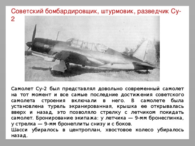 Советский бомбардировщик, штурмовик, разведчик Су-2 Самолет Су-2 был представлял довольно современный самолет на тот момент и все самые последние достижения советского самолета строения включали в него. В самолете была установлена турель экранированная, крышка ее открывалась вверх и назад, это позволяло стрелку с летчиком покидать самолет. Бронирование экипажа: у летчика — 9-мм бронеспинка, у стрелка — 9-мм бронеплиты снизу и с боков. Шасси убиралось в центроплан, хвостовое колесо убиралось назад.  