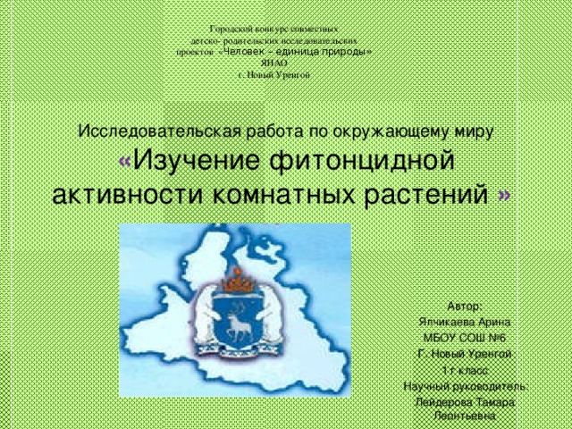 Городской конкурс совместных детско- родительских исследовательских проектов « Человек – единица природы» ЯНАО г. Новый Уренгой Исследовательская работа по окружающему миру  « Изучение фитонцидной активности комнатных растений »    Автор: Ялчикаева Арина МБОУ СОШ №6 Г. Новый Уренгой 1 г класс   Научный руководитель: Лейдерова Тамара Леонтьевна