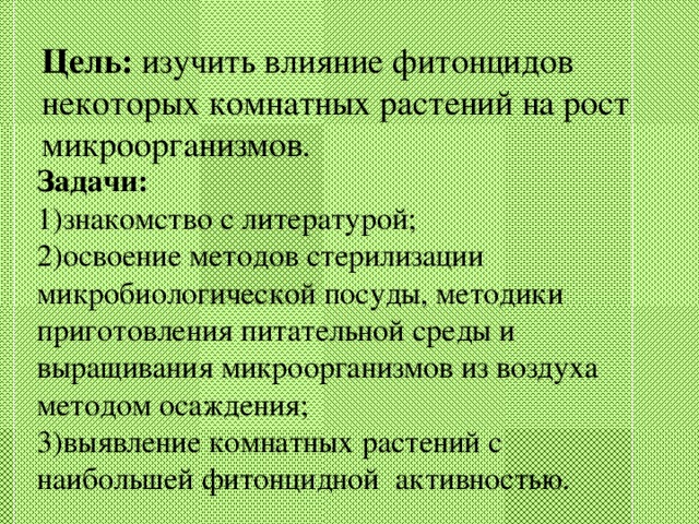 Цель: изучить влияние фитонцидов некоторых комнатных растений на рост микроорганизмов.   Задачи:  1)знакомство с литературой; 2)освоение методов стерилизации микробиологической посуды, методики приготовления питательной среды и выращивания микроорганизмов из воздуха методом осаждения; 3)выявление комнатных растений с наибольшей фитонцидной активностью.