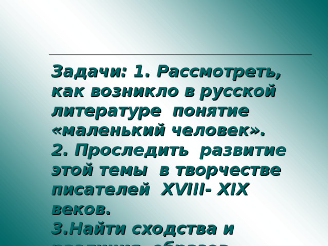 Задачи: 1. Рассмотреть, как возникло в русской литературе понятие «маленький человек».  2. Проследить развитие этой темы в творчестве писателей XVIII- XIX веков.  3.Найти сходства и различия образов «маленьких людей» в творчестве писателей XVIII- XIX веков.