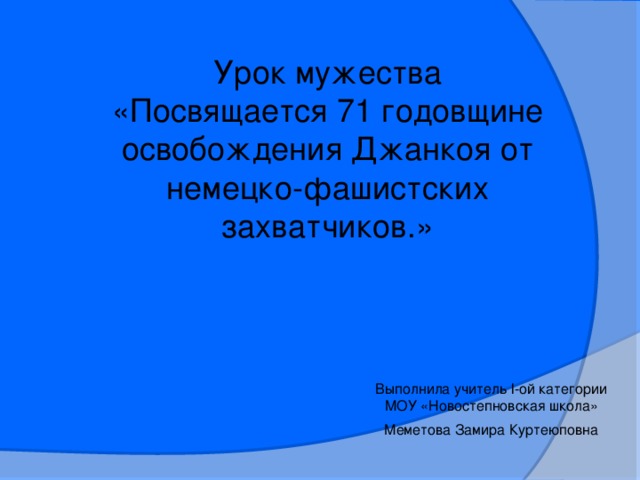 Урок мужества «Посвящается 71 годовщине освобождения Джанкоя от немецко-фашистских захватчиков.» Выполнила учитель l-ой категории МОУ «Новостепновская школа» Меметова Замира Куртеюповна