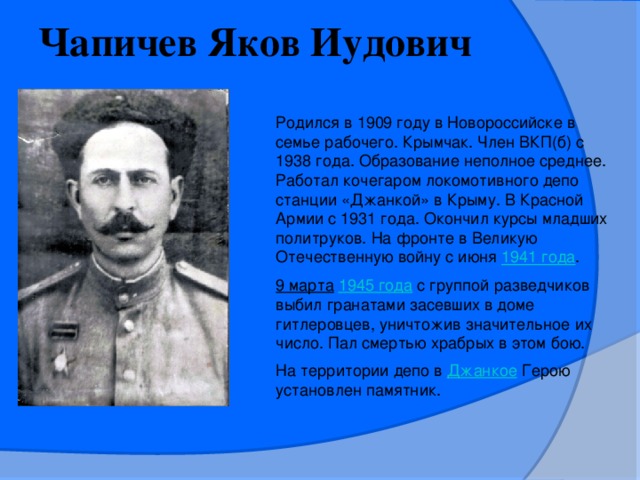 Чапичев Яков Иудович  Родился в 1909 году в Новороссийске в семье рабочего. Крымчак. Член ВКП(б) с 1938 года. Образование неполное среднее. Работал кочегаром локомотивного депо станции «Джанкой» в Крыму. В Красной Армии с 1931 года. Окончил курсы младших политруков. На фронте в Великую Отечественную войну с июня  1941 года . 9 марта   1945 года   с группой разведчиков выбил гранатами засевших в доме гитлеровцев, уничтожив значительное их число. Пал смертью храбрых в этом бою. На территории депо в  Джанкое  Герою установлен памятник.