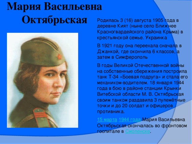 Мария Васильевна Октябрьская Родилась 3 (16) августа 1905 года в деревне Кият (ныне село Ближнее Красногвардейского района Крыма) в крестьянской семье. Украинка В 1921 году она переехала сначала в Джанкой, где окончила 6 классов, а затем в Симферополь В годы Великой Отечественной войны на собственные сбережения построила танк Т-34 «Боевая подруга» и стала его механиком-водителем. 18 января 1944 года в бою в районе станции Крынки Витебской области М. В. Октябрьская своим танком раздавила 3 пулемётные точки и до 20 солдат и офицеров противника. 15 марта   1944 года   Мария Васильевна Октябрьская скончалась во фронтовом госпитале в  Смоленске .