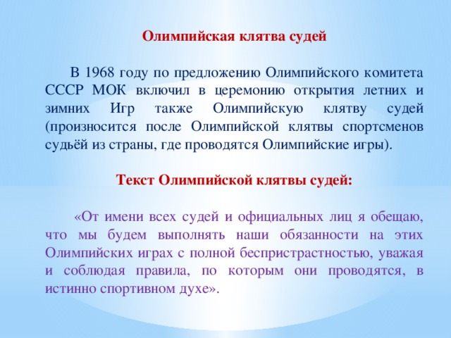 Олимпийская клятва судей  В 1968 году по предложению Олимпийского комитета СССР МОК включил в церемонию открытия летних и зимних Игр также Олимпийскую клятву судей (произносится после Олимпийской клятвы спортсменов судьёй из страны, где проводятся Олимпийские игры). Текст Олимпийской клятвы судей:  «От имени всех судей и официальных лиц я обещаю, что мы будем выполнять наши обязанности на этих Олимпийских играх с полной беспристрастностью, уважая и соблюдая правила, по которым они проводятся, в истинно спортивном духе».