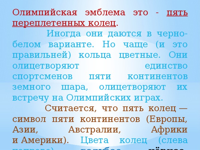 Олимпийская эмблема это - пять переплетенных колец .  Иногда они даются в черно-белом варианте. Но чаще (и это правильней) кольца цветные. Они олицетворяют единство спортсменов пяти континентов земного шара, олицетворяют их встречу на Олимпийских играх.   Считается, что пять колец — символ пяти континентов (Европы, Азии, Австралии, Африки и Америки).  Цвета колец (слева направо): голубое, чёрное, красное,  жёлтое,  зелёное.