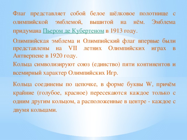 Флаг представляет собой белое шёлковое полотнище с олимпийской эмблемой, вышитой на нём. Эмблема придумана Пьером де Кубертеном в 1913 году. Олимпийская эмблема и Олимпийский флаг впервые были представлены на VII летних Олимпийских играх в Антверпене в 1920 году. Кольца символизируют союз (единство) пяти континентов и всемирный характер Олимпийских Игр. Кольца соединены по цепочке, в форме буквы W, причём крайние (голубое, красное) пересекаются каждое только с одним другим кольцом, а расположенные в центре - каждое с двумя кольцами.