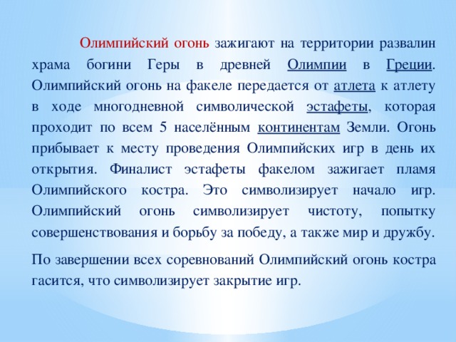 Олимпийский огонь зажигают на территории развалин храма богини Геры в древней Олимпии в Греции . Олимпийский огонь на факеле передается от атлета к атлету в ходе многодневной символической эстафеты , которая проходит по всем 5 населённым континентам Земли. Огонь прибывает к месту проведения Олимпийских игр в день их открытия. Финалист эстафеты факелом зажигает пламя Олимпийского костра. Это символизирует начало игр. Олимпийский огонь символизирует чистоту, попытку совершенствования и борьбу за победу, а также мир и дружбу. По завершении всех соревнований Олимпийский огонь костра гасится, что символизирует закрытие игр.