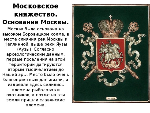 Московское княжество. Основание Москвы. Москва была основана на высоком Боровицком холме, в месте слияния рек Москвы и Неглинной, выше реки Яузы (Аузы). Согласно археологическим данным, первые поселения на этой территории датируются вторым тысячелетием до Нашей эры. Место было очень благоприятным для жизни, и издревле здесь селились племена рыболовов и охотников, а позже на эти земли пришли славянские племена.