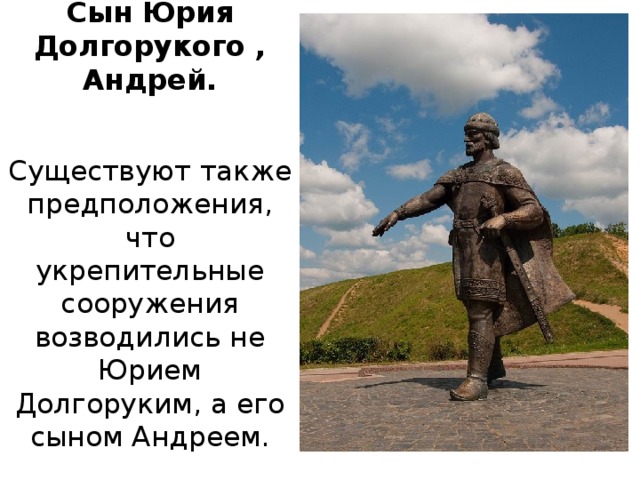 Сын Юрия Долгорукого , Андрей. Существуют также предположения, что укрепительные сооружения возводились не Юрием Долгоруким, а его сыном Андреем.