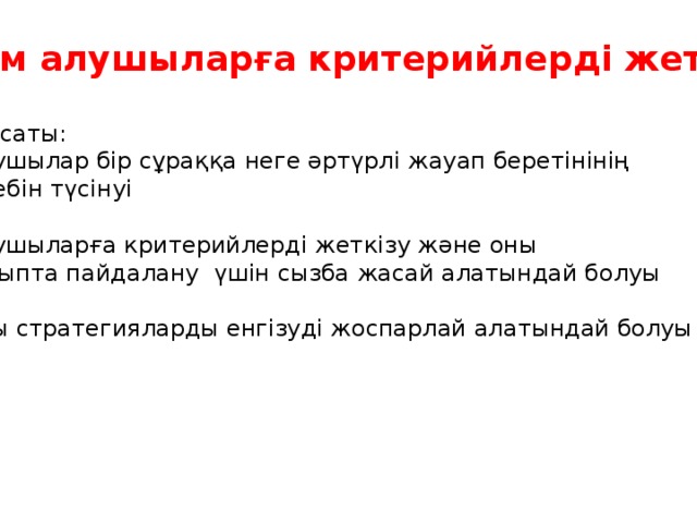 Білім алушыларға критерийлерді жеткізу Мақсаты: -Оқушылар бір сұраққа неге әртүрлі жауап беретінінің себебін түсінуі -Оқушыларға критерийлерді жеткізу және оны сыныпта пайдалану үшін сызба жасай алатындай болуы -Осы стратегияларды енгізуді жоспарлай алатындай болуы тиіс