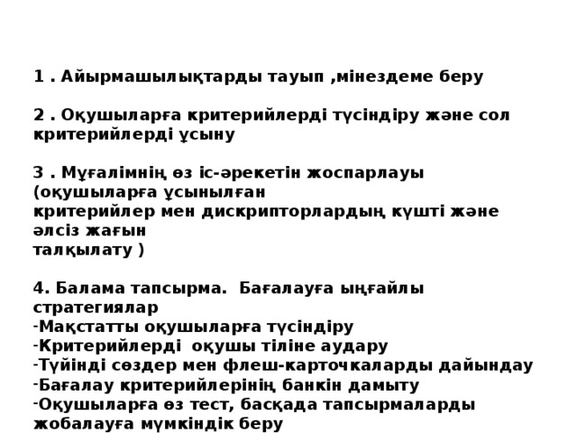 1 . Айырмашылықтарды тауып ,мінездеме беру  2 . Оқушыларға критерийлерді түсіндіру және сол критерийлерді ұсыну  3 . Мұғалімнің өз іс-әрекетін жоспарлауы (оқушыларға ұсынылған критерийлер мен дискрипторлардың күшті және әлсіз жағын талқылату )  4. Балама тапсырма. Бағалауға ыңғайлы стратегиялар