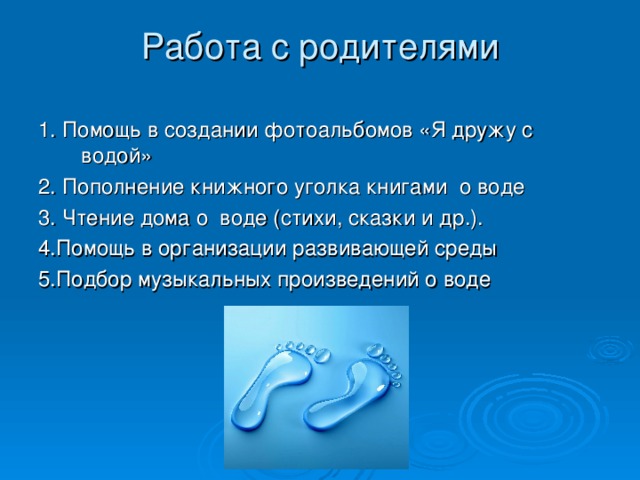 Работа с родителями   1. Помощь в создании фотоальбомов «Я дружу с водой» 2. Пополнение книжного уголка книгами о воде 3. Чтение дома о воде (стихи, сказки и др.). 4.Помощь в организации развивающей среды 5.Подбор музыкальных произведений о воде