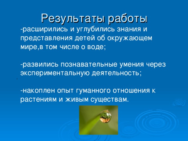 Результаты работы -расширились и углубились знания и представления детей об окружающем мире,в том числе о воде; -развились познавательные умения через экспериментальную деятельность; -накоплен опыт гуманного отношения к растениям и живым существам.               -                          