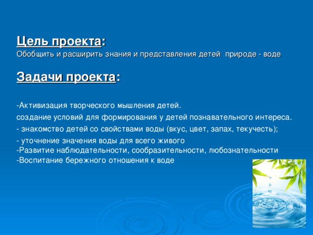 Цель проекта : Обобщить и расширить знания и представления детей природе - воде Задачи проекта : -Активизация творческого мышления детей. создание условий для формирования у детей познавательного интереса. - знакомство детей со свойствами воды (вкус, цвет, запах, текучесть); - уточнение значения воды для всего живого -Развитие наблюдательности, сообразительности, любознательности -Воспитание бережного отношения к воде